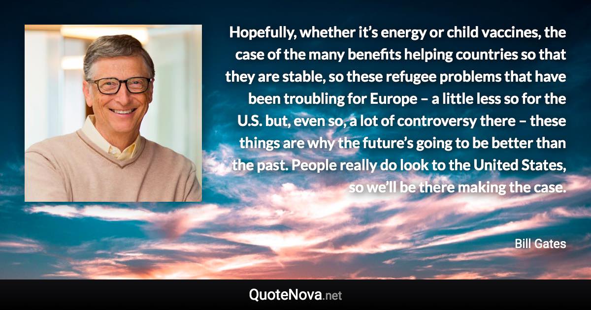 Hopefully, whether it’s energy or child vaccines, the case of the many benefits helping countries so that they are stable, so these refugee problems that have been troubling for Europe – a little less so for the U.S. but, even so, a lot of controversy there – these things are why the future’s going to be better than the past. People really do look to the United States, so we’ll be there making the case. - Bill Gates quote