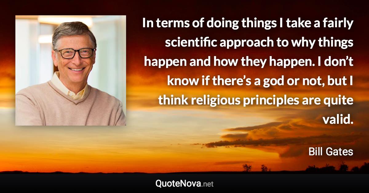 In terms of doing things I take a fairly scientific approach to why things happen and how they happen. I don’t know if there’s a god or not, but I think religious principles are quite valid. - Bill Gates quote