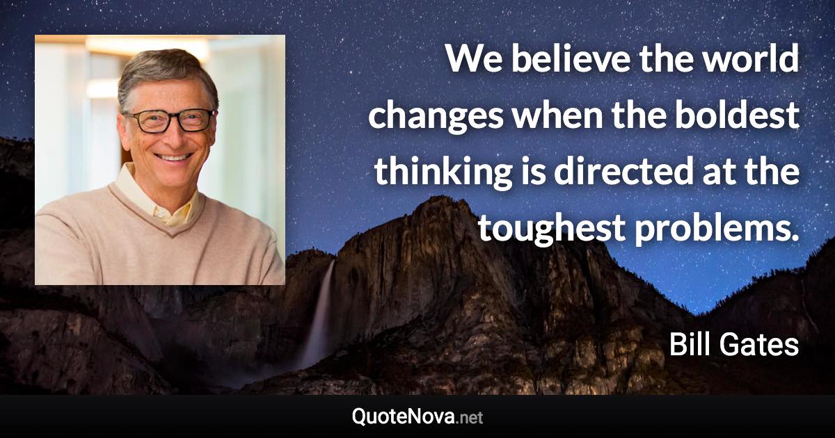 We believe the world changes when the boldest thinking is directed at the toughest problems. - Bill Gates quote