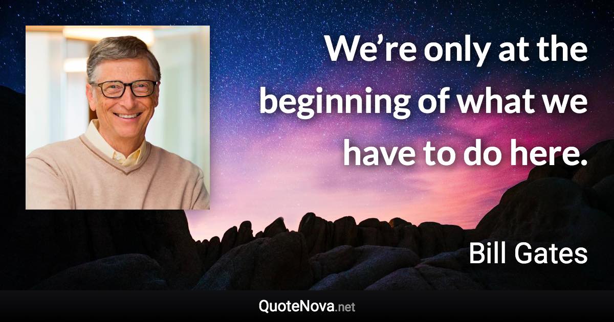 We’re only at the beginning of what we have to do here. - Bill Gates quote