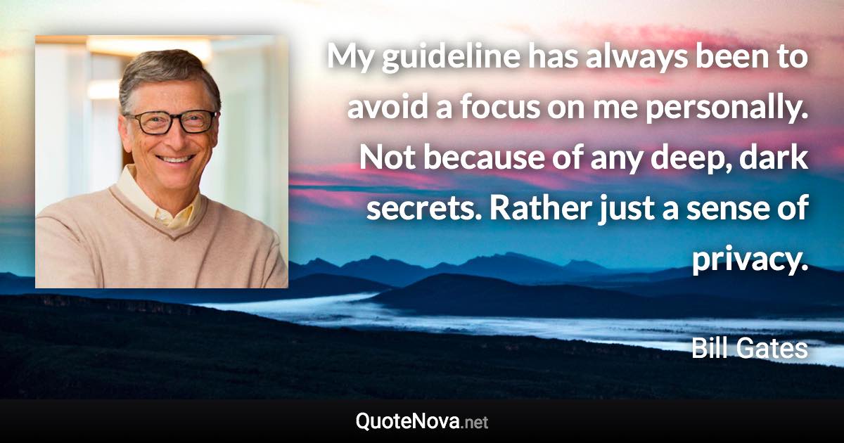 My guideline has always been to avoid a focus on me personally. Not because of any deep, dark secrets. Rather just a sense of privacy. - Bill Gates quote