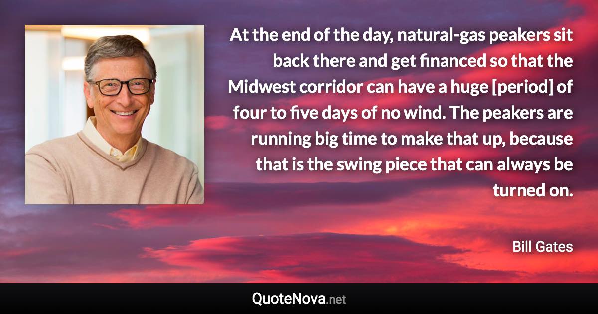 At the end of the day, natural-gas peakers sit back there and get financed so that the Midwest corridor can have a huge [period] of four to five days of no wind. The peakers are running big time to make that up, because that is the swing piece that can always be turned on. - Bill Gates quote