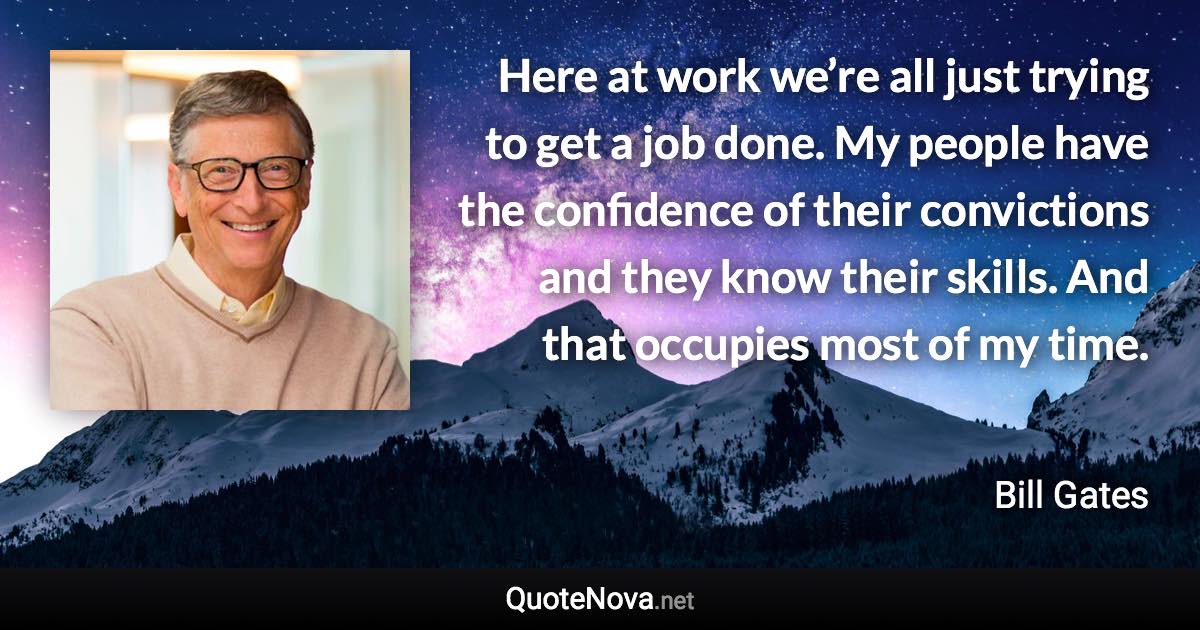 Here at work we’re all just trying to get a job done. My people have the confidence of their convictions and they know their skills. And that occupies most of my time. - Bill Gates quote