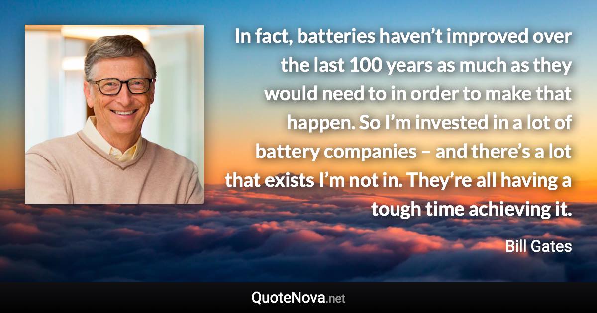In fact, batteries haven’t improved over the last 100 years as much as they would need to in order to make that happen. So I’m invested in a lot of battery companies – and there’s a lot that exists I’m not in. They’re all having a tough time achieving it. - Bill Gates quote