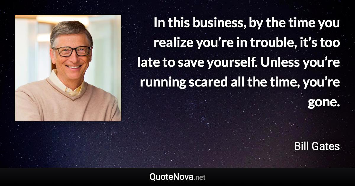 In this business, by the time you realize you’re in trouble, it’s too late to save yourself. Unless you’re running scared all the time, you’re gone. - Bill Gates quote