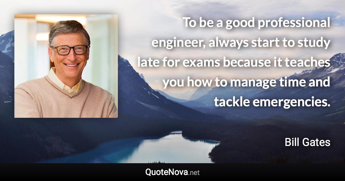 To be a good professional engineer, always start to study late for exams because it teaches you how to manage time and tackle emergencies. - Bill Gates quote