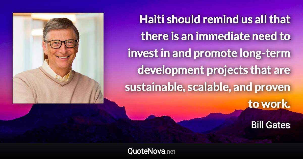 Haiti should remind us all that there is an immediate need to invest in and promote long-term development projects that are sustainable, scalable, and proven to work. - Bill Gates quote