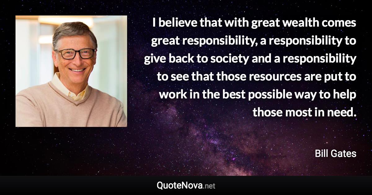 I believe that with great wealth comes great responsibility, a responsibility to give back to society and a responsibility to see that those resources are put to work in the best possible way to help those most in need. - Bill Gates quote