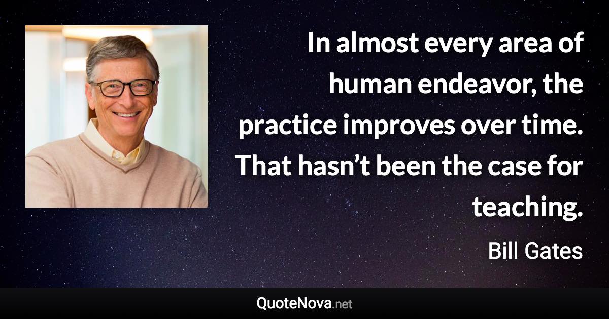 In almost every area of human endeavor, the practice improves over time. That hasn’t been the case for teaching. - Bill Gates quote