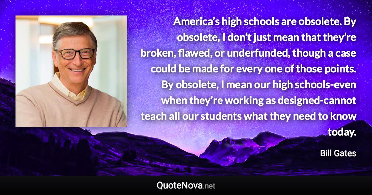 America’s high schools are obsolete. By obsolete, I don’t just mean that they’re broken, flawed, or underfunded, though a case could be made for every one of those points. By obsolete, I mean our high schools-even when they’re working as designed-cannot teach all our students what they need to know today. - Bill Gates quote