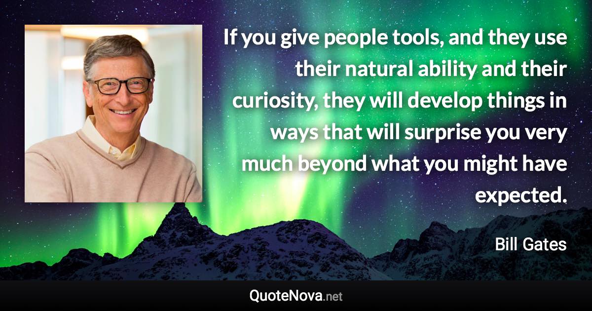 If you give people tools, and they use their natural ability and their curiosity, they will develop things in ways that will surprise you very much beyond what you might have expected. - Bill Gates quote