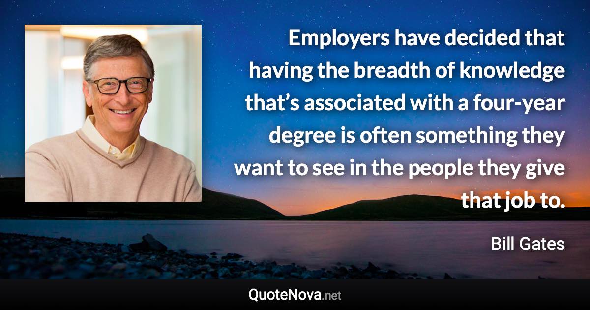 Employers have decided that having the breadth of knowledge that’s associated with a four-year degree is often something they want to see in the people they give that job to. - Bill Gates quote