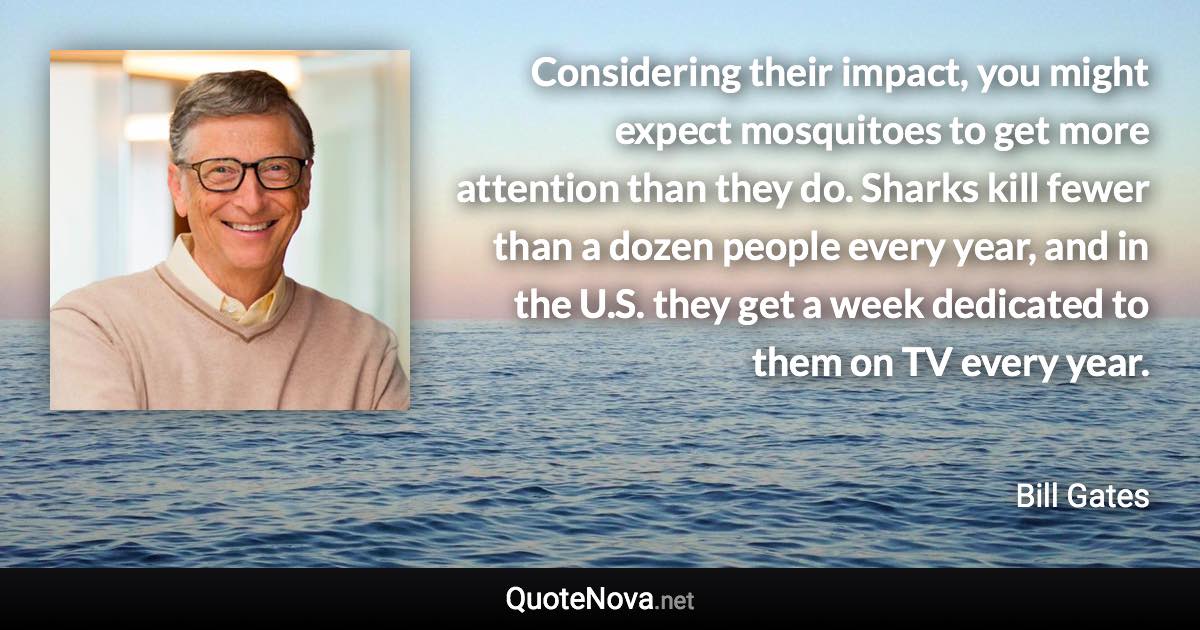 Considering their impact, you might expect mosquitoes to get more attention than they do. Sharks kill fewer than a dozen people every year, and in the U.S. they get a week dedicated to them on TV every year. - Bill Gates quote