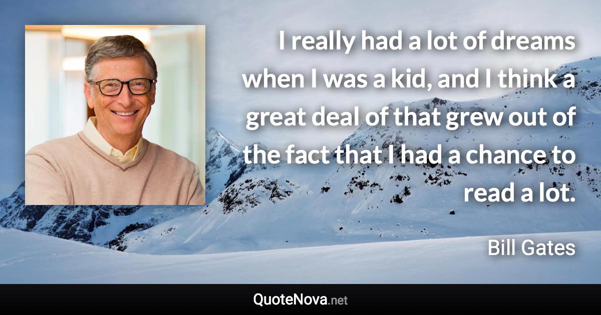 I really had a lot of dreams when I was a kid, and I think a great deal of that grew out of the fact that I had a chance to read a lot. - Bill Gates quote