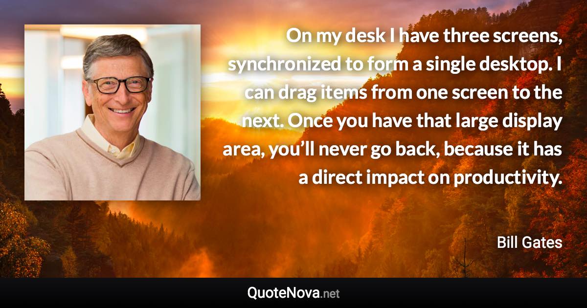 On my desk I have three screens, synchronized to form a single desktop. I can drag items from one screen to the next. Once you have that large display area, you’ll never go back, because it has a direct impact on productivity. - Bill Gates quote