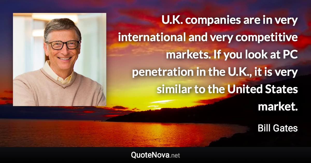 U.K. companies are in very international and very competitive markets. If you look at PC penetration in the U.K., it is very similar to the United States market. - Bill Gates quote