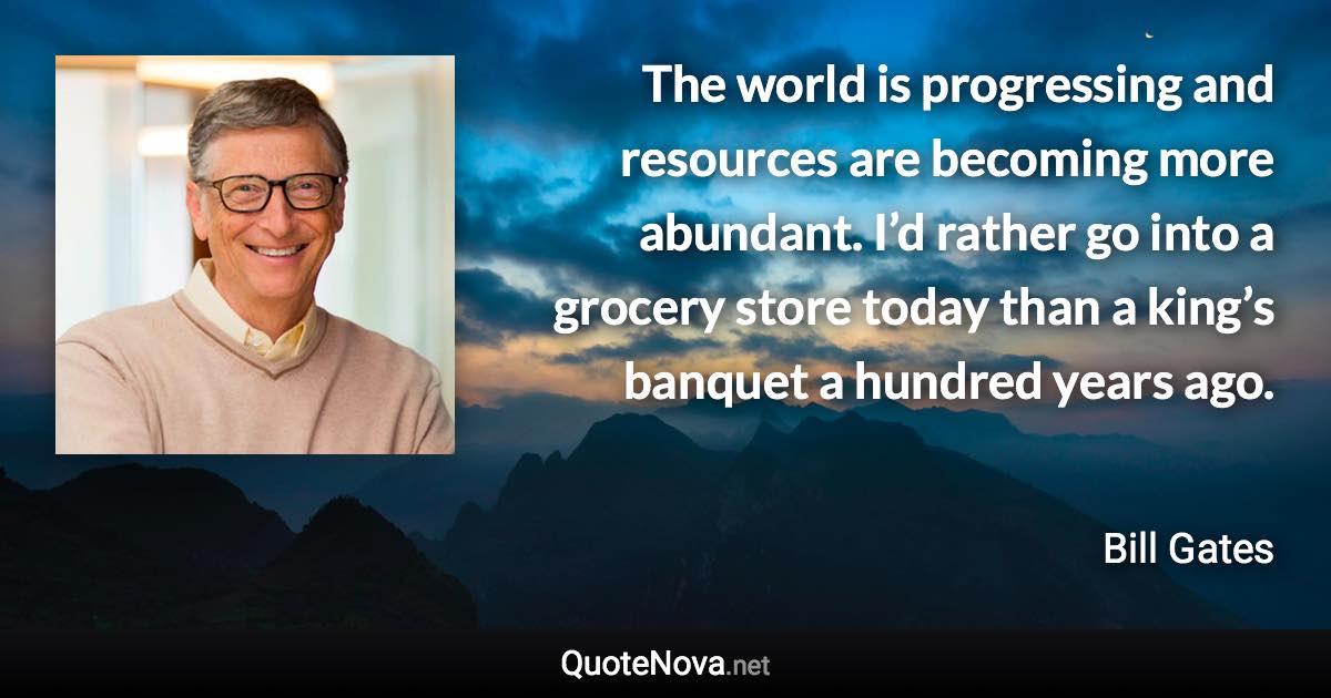 The world is progressing and resources are becoming more abundant. I’d rather go into a grocery store today than a king’s banquet a hundred years ago. - Bill Gates quote