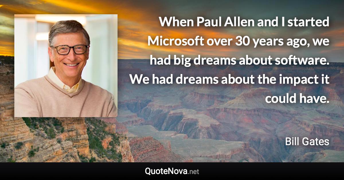 When Paul Allen and I started Microsoft over 30 years ago, we had big dreams about software. We had dreams about the impact it could have. - Bill Gates quote