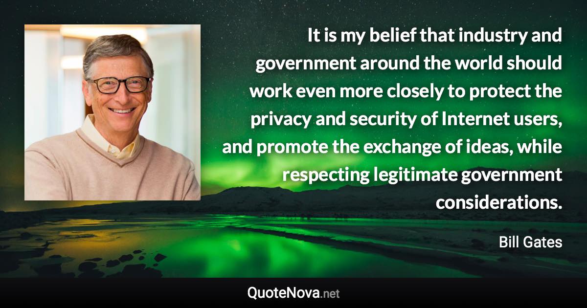 It is my belief that industry and government around the world should work even more closely to protect the privacy and security of Internet users, and promote the exchange of ideas, while respecting legitimate government considerations. - Bill Gates quote