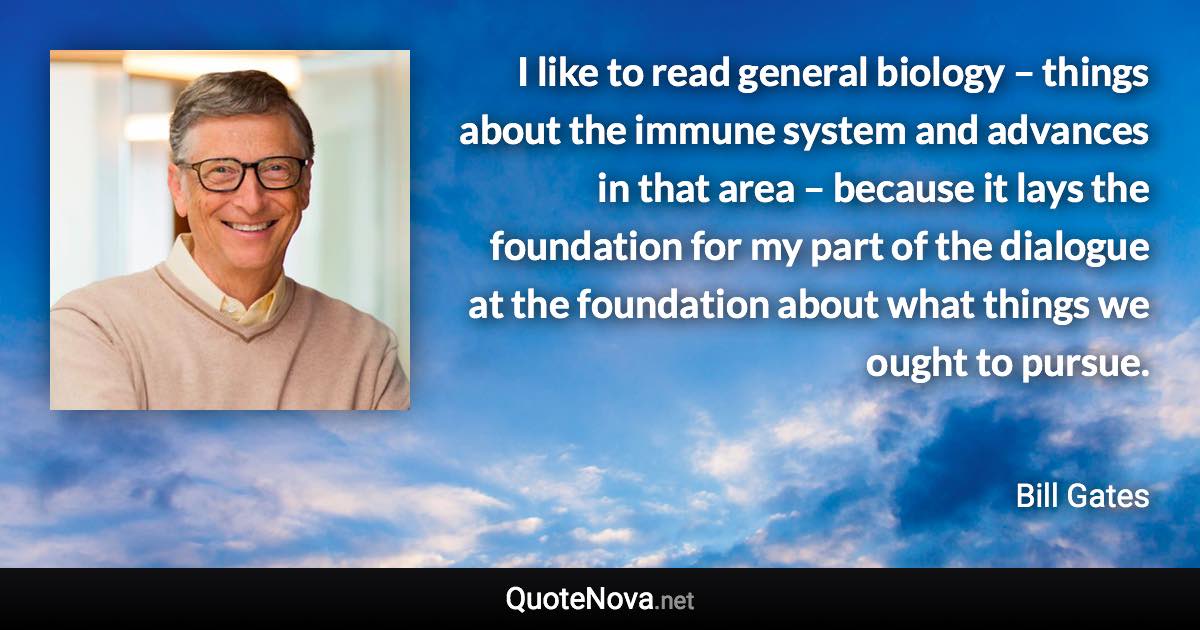 I like to read general biology – things about the immune system and advances in that area – because it lays the foundation for my part of the dialogue at the foundation about what things we ought to pursue. - Bill Gates quote