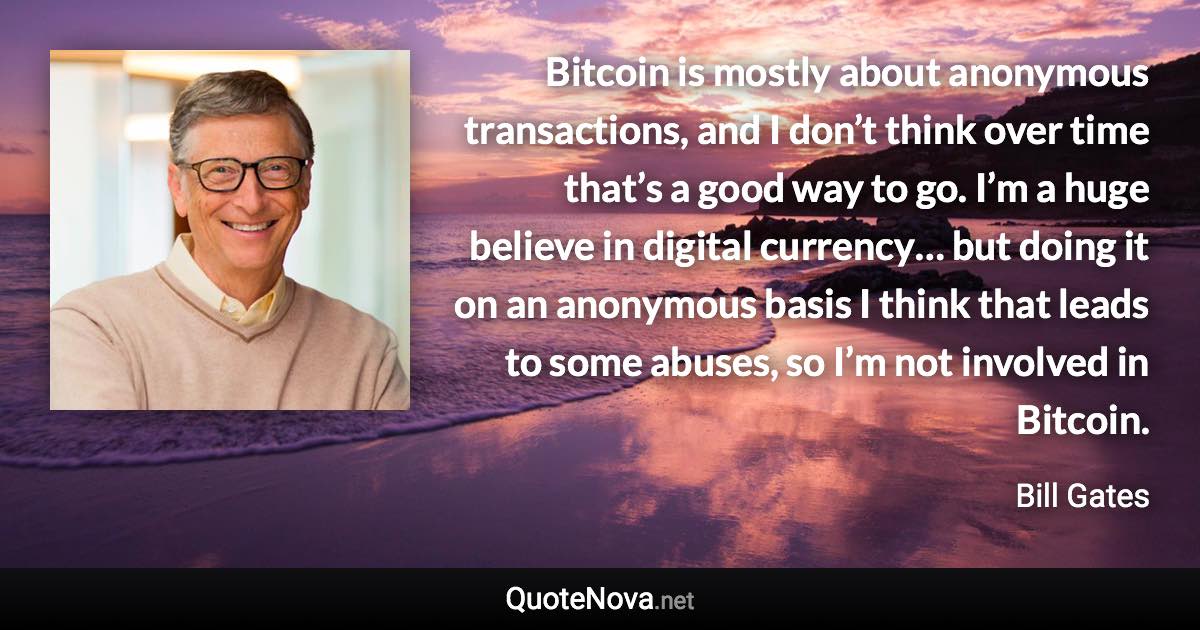 Bitcoin is mostly about anonymous transactions, and I don’t think over time that’s a good way to go. I’m a huge believe in digital currency… but doing it on an anonymous basis I think that leads to some abuses, so I’m not involved in Bitcoin. - Bill Gates quote