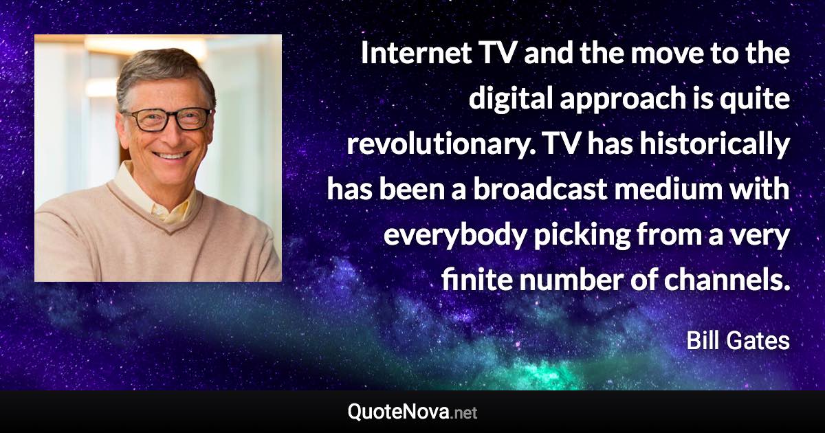 Internet TV and the move to the digital approach is quite revolutionary. TV has historically has been a broadcast medium with everybody picking from a very finite number of channels. - Bill Gates quote