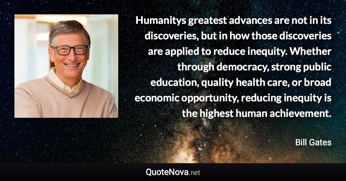 Humanitys greatest advances are not in its discoveries, but in how those discoveries are applied to reduce inequity. Whether through democracy, strong public education, quality health care, or broad economic opportunity, reducing inequity is the highest human achievement. - Bill Gates quote