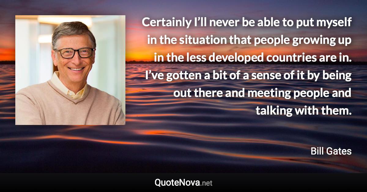 Certainly I’ll never be able to put myself in the situation that people growing up in the less developed countries are in. I’ve gotten a bit of a sense of it by being out there and meeting people and talking with them. - Bill Gates quote