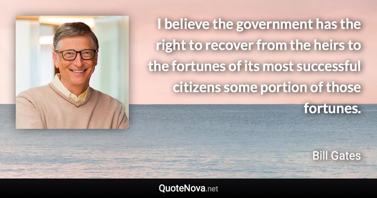 I believe the government has the right to recover from the heirs to the fortunes of its most successful citizens some portion of those fortunes. - Bill Gates quote