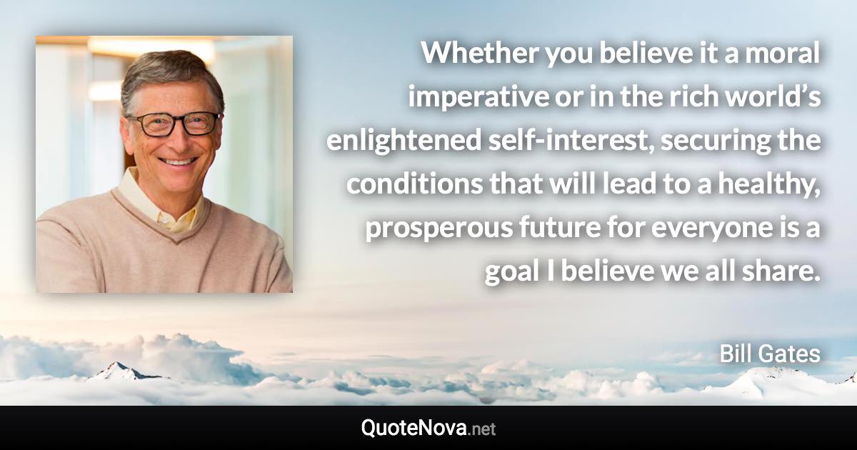 Whether you believe it a moral imperative or in the rich world’s enlightened self-interest, securing the conditions that will lead to a healthy, prosperous future for everyone is a goal I believe we all share. - Bill Gates quote