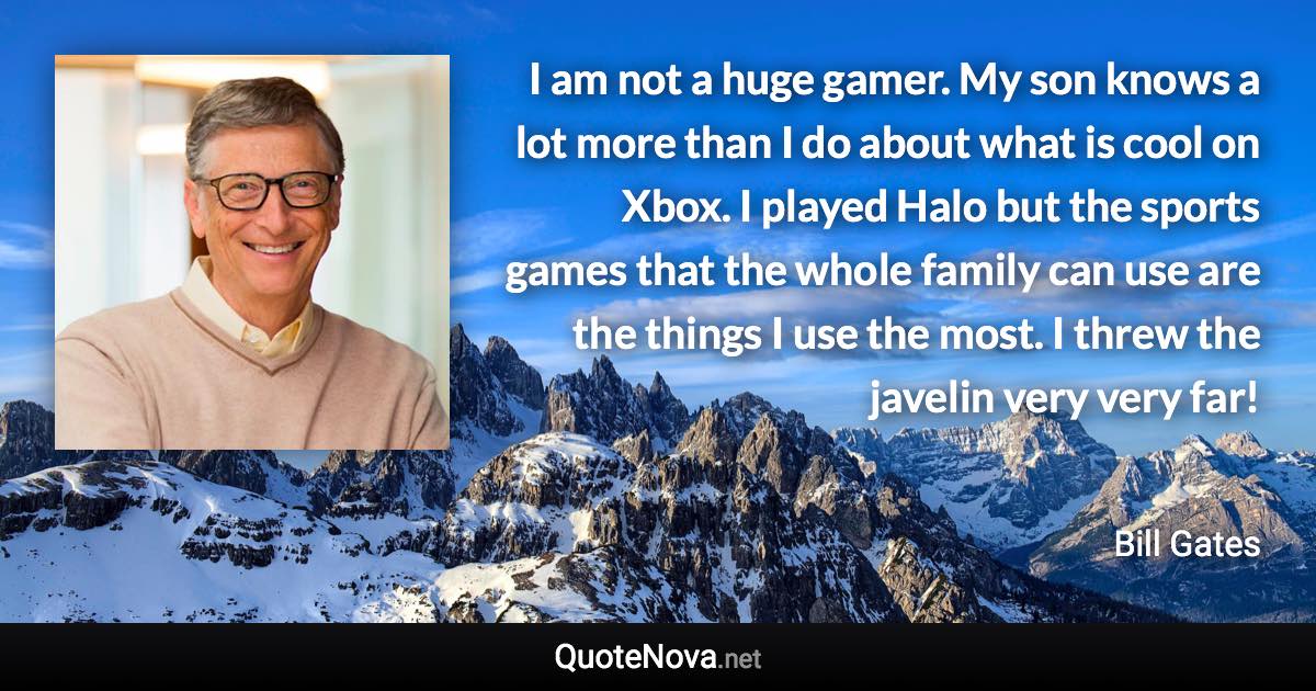 I am not a huge gamer. My son knows a lot more than I do about what is cool on Xbox. I played Halo but the sports games that the whole family can use are the things I use the most. I threw the javelin very very far! - Bill Gates quote