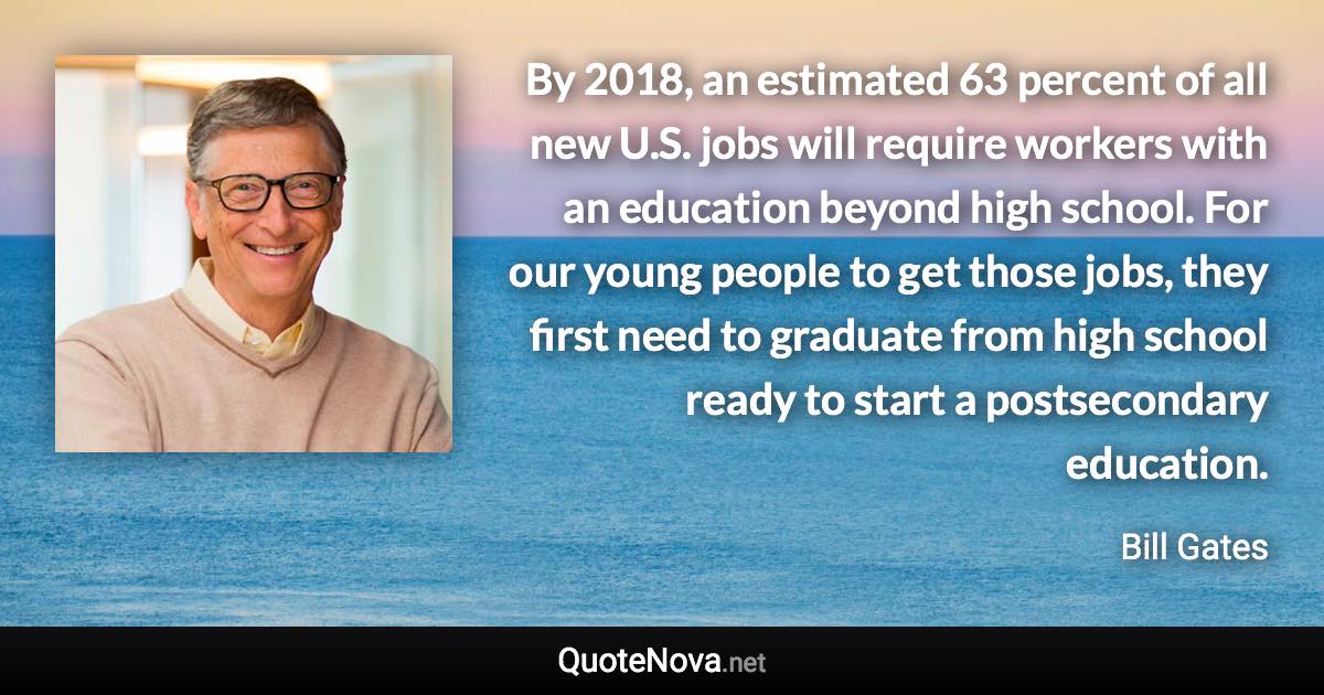 By 2018, an estimated 63 percent of all new U.S. jobs will require workers with an education beyond high school. For our young people to get those jobs, they first need to graduate from high school ready to start a postsecondary education. - Bill Gates quote