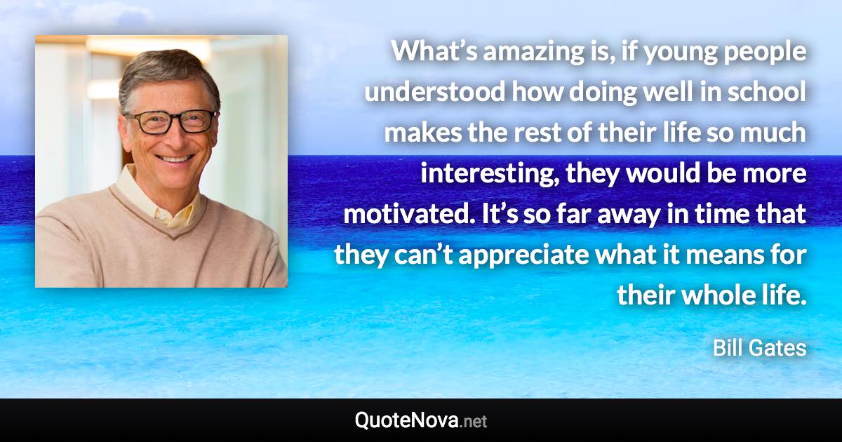 What’s amazing is, if young people understood how doing well in school makes the rest of their life so much interesting, they would be more motivated. It’s so far away in time that they can’t appreciate what it means for their whole life. - Bill Gates quote