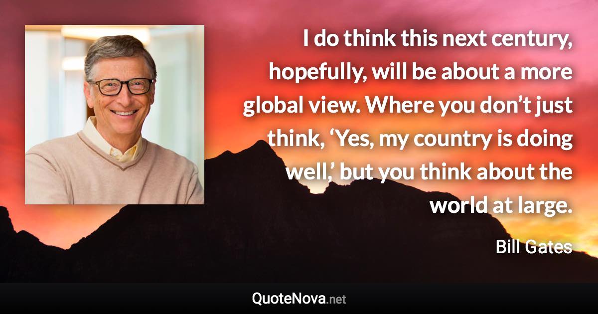 I do think this next century, hopefully, will be about a more global view. Where you don’t just think, ‘Yes, my country is doing well,’ but you think about the world at large. - Bill Gates quote