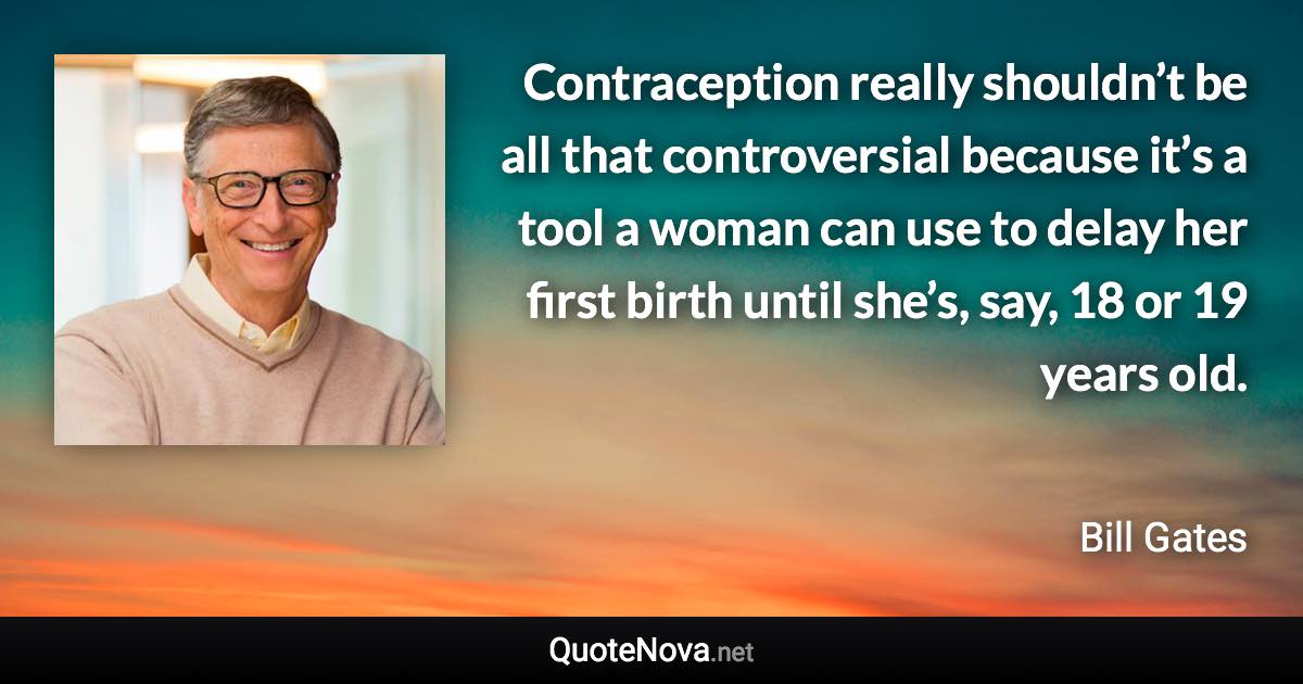 Contraception really shouldn’t be all that controversial because it’s a tool a woman can use to delay her first birth until she’s, say, 18 or 19 years old. - Bill Gates quote