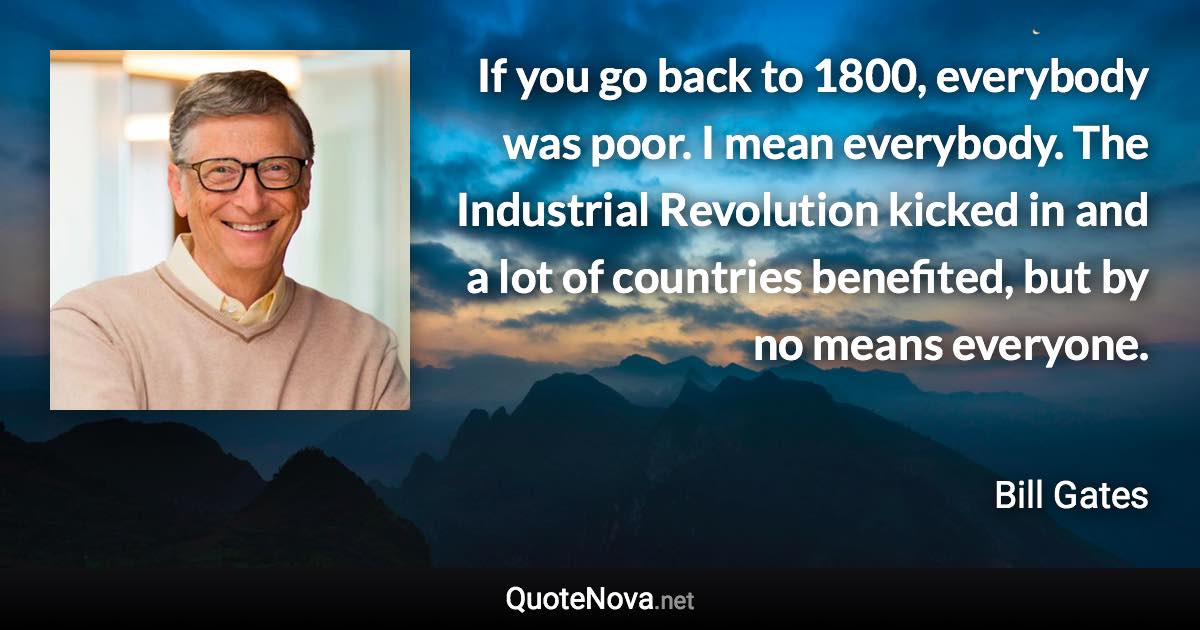 If you go back to 1800, everybody was poor. I mean everybody. The Industrial Revolution kicked in and a lot of countries benefited, but by no means everyone. - Bill Gates quote