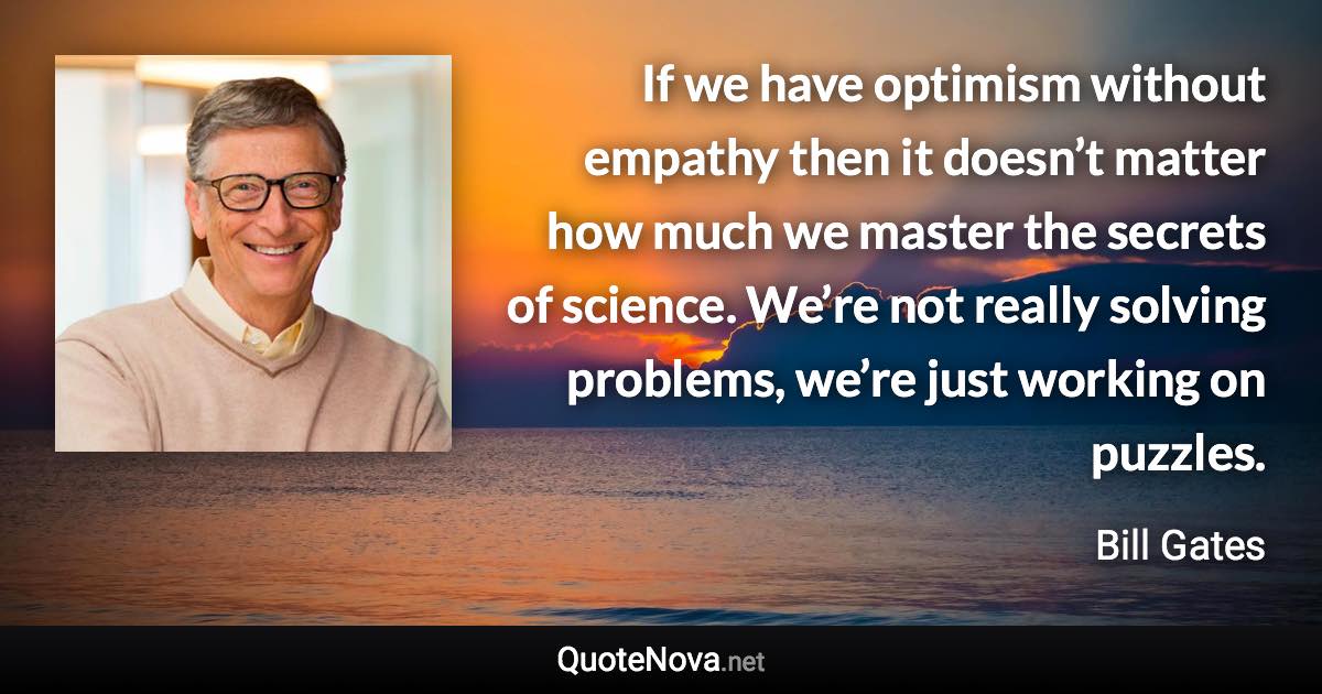 If we have optimism without empathy then it doesn’t matter how much we master the secrets of science. We’re not really solving problems, we’re just working on puzzles. - Bill Gates quote