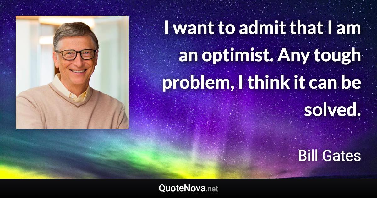 I want to admit that I am an optimist. Any tough problem, I think it can be solved. - Bill Gates quote