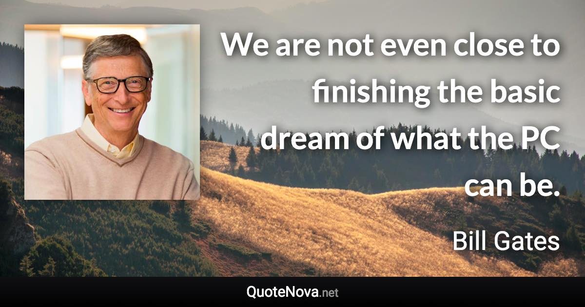 We are not even close to finishing the basic dream of what the PC can be. - Bill Gates quote