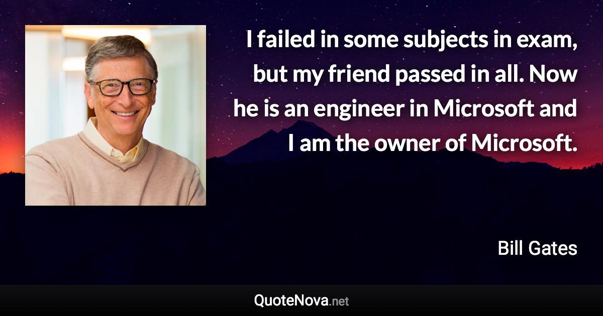 I failed in some subjects in exam, but my friend passed in all. Now he is an engineer in Microsoft and I am the owner of Microsoft. - Bill Gates quote