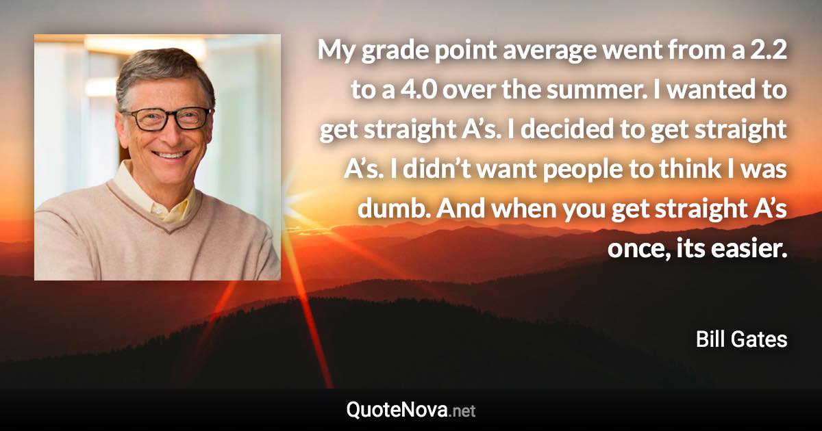 My grade point average went from a 2.2 to a 4.0 over the summer. I wanted to get straight A’s. I decided to get straight A’s. I didn’t want people to think I was dumb. And when you get straight A’s once, its easier. - Bill Gates quote
