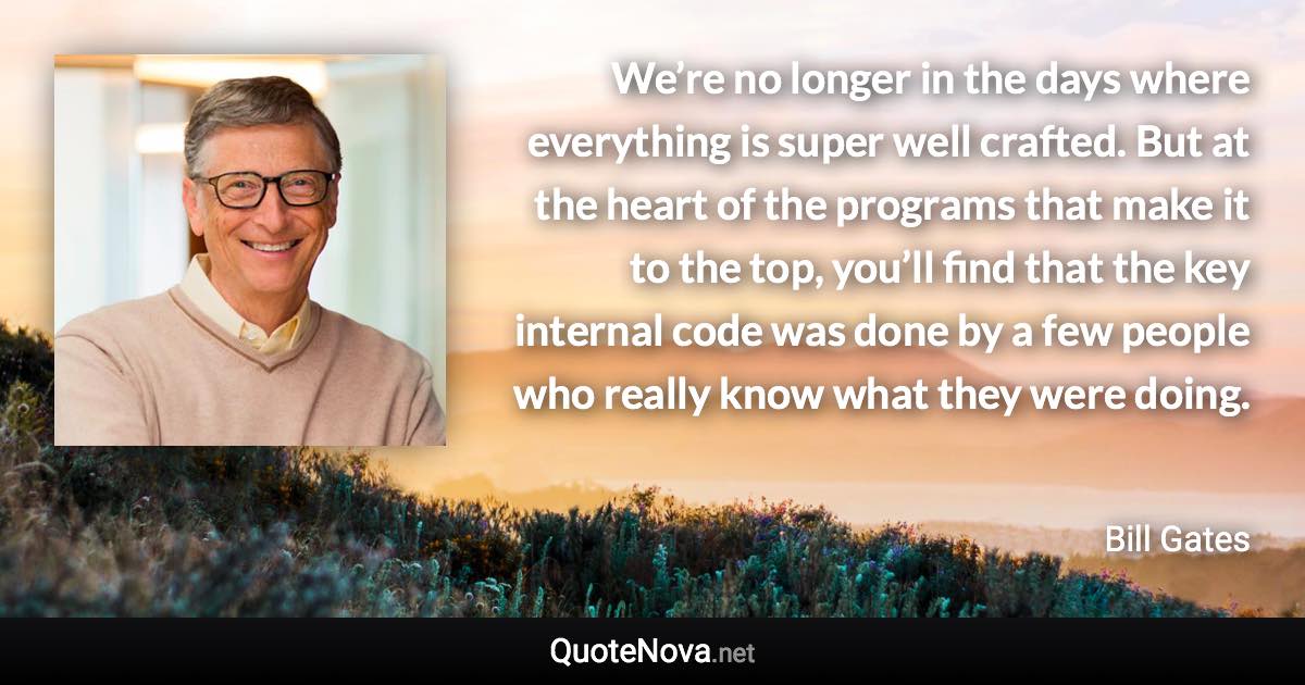 We’re no longer in the days where everything is super well crafted. But at the heart of the programs that make it to the top, you’ll find that the key internal code was done by a few people who really know what they were doing. - Bill Gates quote