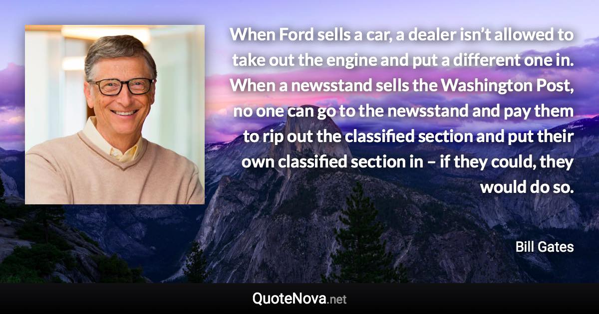 When Ford sells a car, a dealer isn’t allowed to take out the engine and put a different one in. When a newsstand sells the Washington Post, no one can go to the newsstand and pay them to rip out the classified section and put their own classified section in – if they could, they would do so. - Bill Gates quote