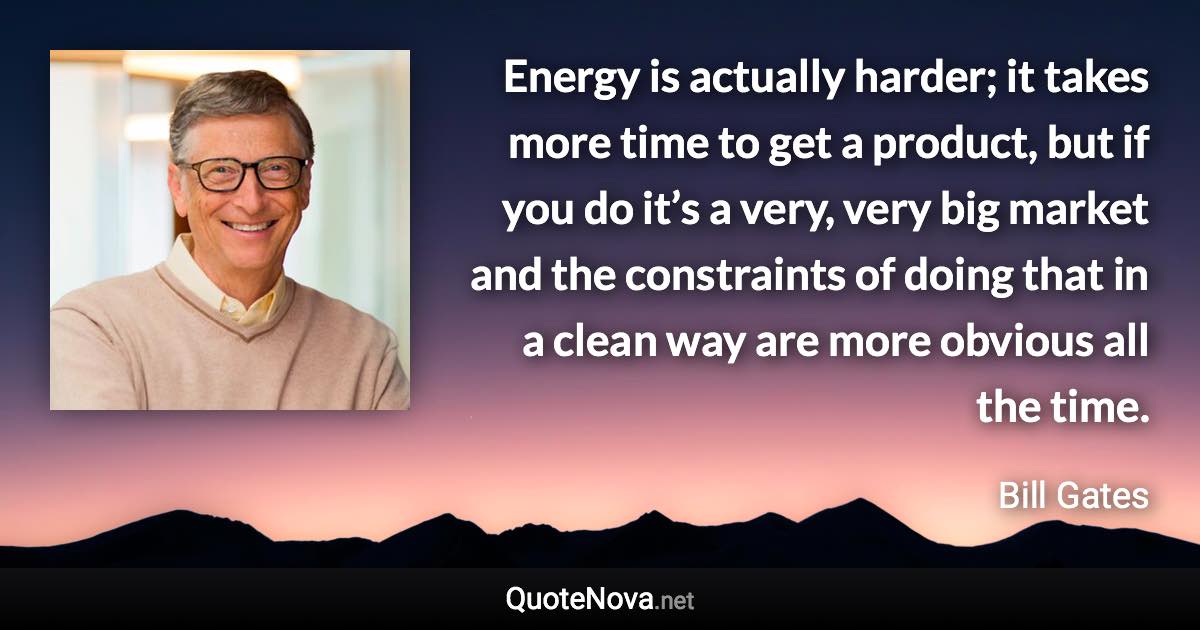 Energy is actually harder; it takes more time to get a product, but if you do it’s a very, very big market and the constraints of doing that in a clean way are more obvious all the time. - Bill Gates quote