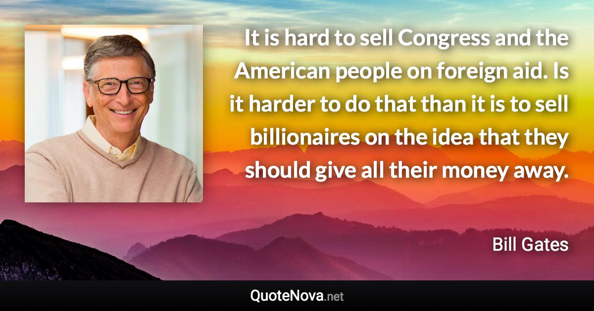 It is hard to sell Congress and the American people on foreign aid. Is it harder to do that than it is to sell billionaires on the idea that they should give all their money away. - Bill Gates quote