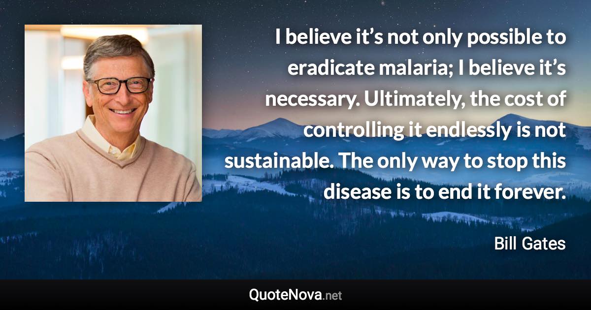 I believe it’s not only possible to eradicate malaria; I believe it’s necessary. Ultimately, the cost of controlling it endlessly is not sustainable. The only way to stop this disease is to end it forever. - Bill Gates quote