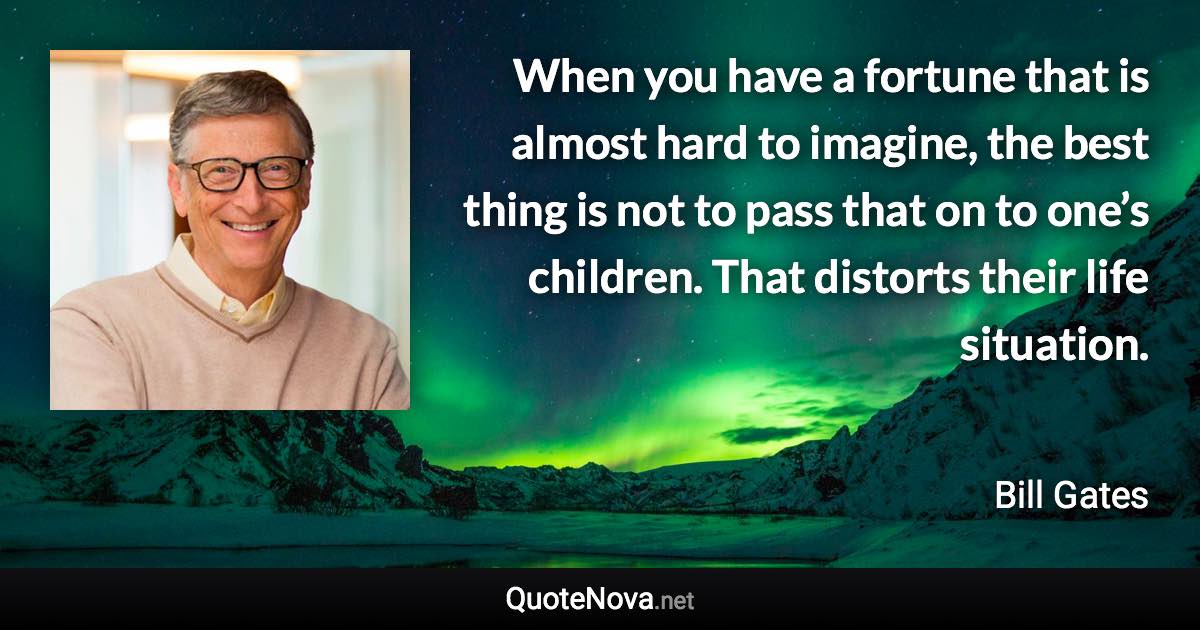 When you have a fortune that is almost hard to imagine, the best thing is not to pass that on to one’s children. That distorts their life situation. - Bill Gates quote