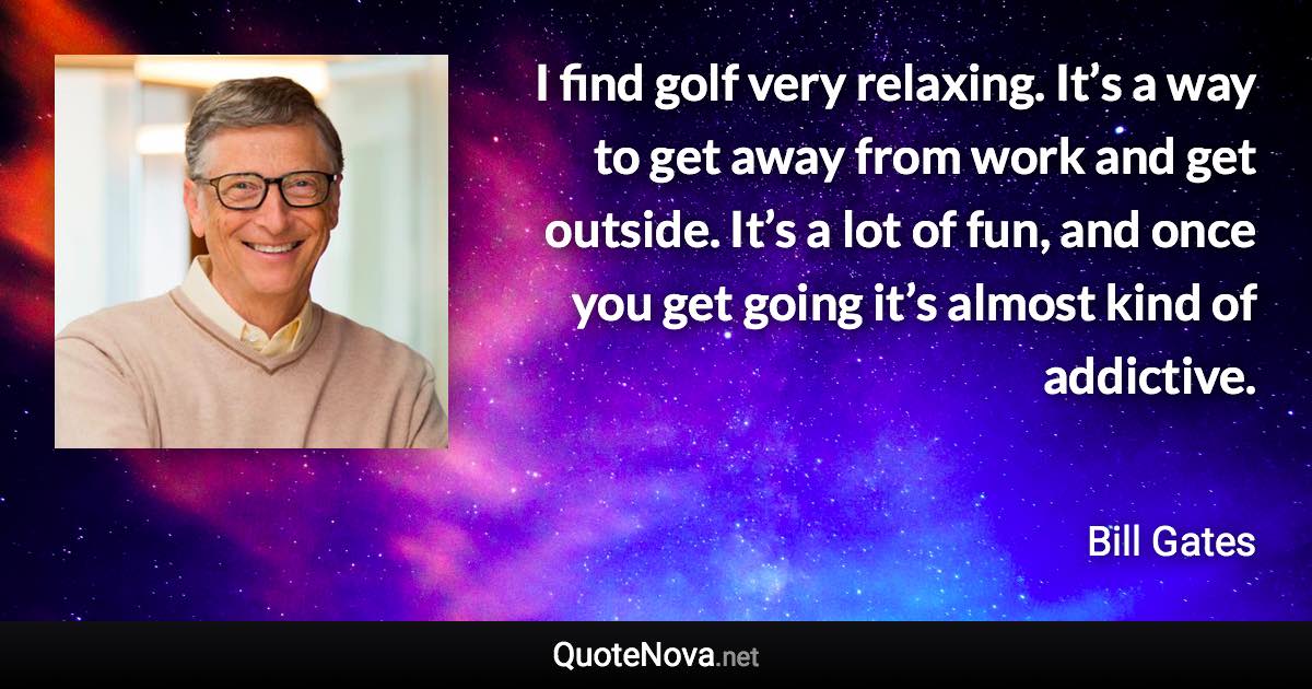 I find golf very relaxing. It’s a way to get away from work and get outside. It’s a lot of fun, and once you get going it’s almost kind of addictive. - Bill Gates quote