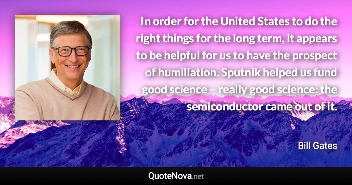 In order for the United States to do the right things for the long term, it appears to be helpful for us to have the prospect of humiliation. Sputnik helped us fund good science – really good science: the semiconductor came out of it. - Bill Gates quote