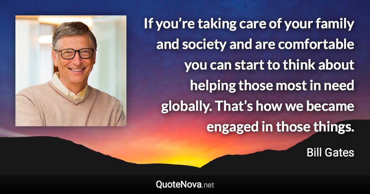If you’re taking care of your family and society and are comfortable you can start to think about helping those most in need globally. That’s how we became engaged in those things. - Bill Gates quote